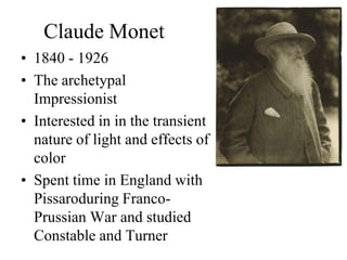 Claude Monet
• 1840 - 1926
• The archetypal
  Impressionist
• Interested in in the transient
  nature of light and effects of
  color
• Spent time in England with
  Pissaroduring Franco-
  Prussian War and studied
  Constable and Turner
 