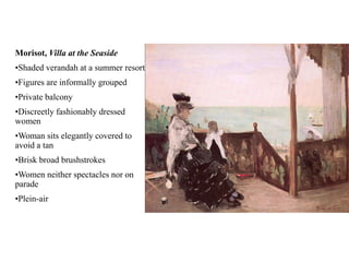 Morisot, Villa at the Seaside
•Shaded verandah at a summer resort
•Figures are informally grouped
•Private balcony
•Discreetly fashionably dressed
women
•Woman sits elegantly covered to
avoid a tan
•Brisk broad brushstrokes
•Women neither spectacles nor on
parade
•Plein-air
 