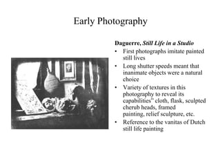 Early Photography

         Daguerre, Still Life in a Studio
         • First photographs imitate painted
           still lives
         • Long shutter speeds meant that
           inanimate objects were a natural
           choice
         • Variety of textures in this
           photography to reveal its
           capabilities” cloth, flask, sculpted
           cherub heads, framed
           painting, relief sculpture, etc.
         • Reference to the vanitas of Dutch
           still life painting
 