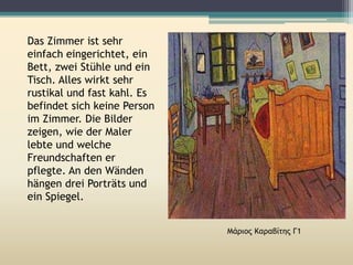 Das Zimmer ist sehr
einfach eingerichtet, ein
Bett, zwei Stühle und ein
Tisch. Alles wirkt sehr
rustikal und fast kahl. Es
befindet sich keine Person
im Zimmer. Die Bilder
zeigen, wie der Maler
lebte und welche
Freundschaften er
pflegte. An den Wänden
hängen drei Porträts und
ein Spiegel.
Μάριος Καραβίτης Γ1
 