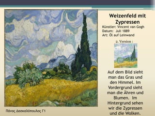 Weizenfeld mit
Zypressen
Künstler: Vincent van Gogh
Datum: Juli 1889
Art: Öl auf Leinwand
2. Version :
Auf dem Bild sieht
man das Gras und
den Himmel. Im
Vordergrund sieht
man die Ähren und
Blumen. Im
Hintergrund sehen
wir die Zypressen
und die Wolken.
Πάνος Δασκαλόπουλος Γ1
 