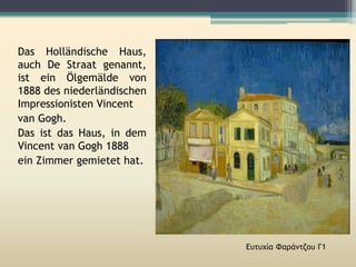 Das Holländische Haus,
auch De Straat genannt,
ist ein Ölgemälde von
1888 des niederländischen
Impressionisten Vincent
van Gogh.
Das ist das Haus, in dem
Vincent van Gogh 1888
ein Zimmer gemietet hat.
Ευτυχία Φαράντζου Γ1
 