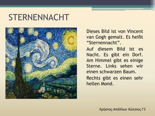 STERNENNACHT
Χρήστος-Απόλλων Κώτσιος Γ3
Dieses Bild ist von Vincent
van Gogh gemalt. Es heißt
“Sternennacht”.
Auf diesem Bild ist es
Nacht. Es gibt ein Dorf.
Am Himmel gibt es einige
Sterne. Links sehen wir
einen schwarzen Baum.
Rechts gibt es einen sehr
hellen Mond.
 