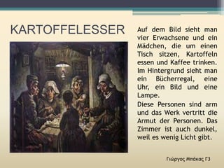 KARTOFFELESSER
Γιώργος Μπάκας Γ3
Auf dem Bild sieht man
vier Erwachsene und ein
Mädchen, die um einen
Tisch sitzen, Kartoffeln
essen und Kaffee trinken.
Im Hintergrund sieht man
ein Bücherregal, eine
Uhr, ein Bild und eine
Lampe.
Diese Personen sind arm
und das Werk vertritt die
Armut der Personen. Das
Zimmer ist auch dunkel,
weil es wenig Licht gibt.
 