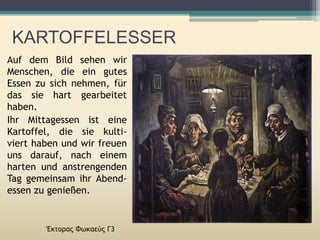 Έκτορας Φωκαεύς Γ3
Auf dem Bild sehen wir
Menschen, die ein gutes
Essen zu sich nehmen, für
das sie hart gearbeitet
haben.
Ihr Mittagessen ist eine
Kartoffel, die sie kulti-
viert haben und wir freuen
uns darauf, nach einem
harten und anstrengenden
Tag gemeinsam ihr Abend-
essen zu genießen.
KARTOFFELESSER
 