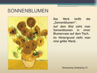 SONNENBLUMEN
Παναγιώτης Σπηλιώτης Γ3
Das Werk heißt die
„Sonnenblumen“.
Auf dem Bild sieht man
Sonnenblumen in einer
Blumenvase auf dem Tisch.
Im Hintergrund sieht man
eine gelbe Wand.
 