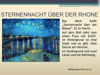 STERNENNACHT ÜBER DER RHONE
Μπάρμπαρα Φίλιππα Γ3
Das Werk heißt
„Sternennacht über der
Rhone”. Es ist Νacht.
Auf dem Bild sieht man
einen Fluss mit Schiff.
Im Hintergrund ist eine
Stadt und es gibt viele
Sterne am Himmel.
Im Vordergrund sind zwei
Leute und ein Bahnsteig.
 
