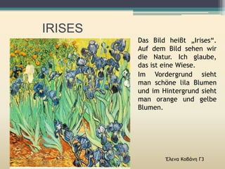 IRISES
Έλενα Κοβάνη Γ3
Das Bild heiβt „Irises“.
Auf dem Bild sehen wir
die Natur. Ich glaube,
das ist eine Wiese.
Im Vordergrund sieht
man schöne lila Blumen
und im Hintergrund sieht
man orange und gelbe
Blumen.
 