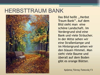 HERBSTTRAUM BANK
Χρήστος Τάντης-Ταπεινός Γ3
Das Bild heißt ,,Herbst
Traum Bank’’. Auf dem
Bild sieht man eine
schöne Landschaft. Im
Vordergrund sind eine
Bank und viele Sträucher.
In der Mitte sehen wir
eine Straßenlampe und
im Hintergrund sehen wir
den blauen Himmel. Man
sieht viele Baume und
überall auf dem Boden
gibt es orange Blätter.
 