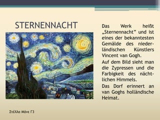 STERNENNACHT
Στέλλα Μάνε Γ3
Das Werk heißt
„Sternennacht” und ist
eines der bekanntesten
Gemälde des nieder-
ländischen Künstlers
Vincent van Gogh.
Auf dem Bild sieht man
die Zypressen und die
Farbigkeit des nächt-
lichen Himmels.
Das Dorf erinnert an
van Goghs holländische
Heimat.
 
