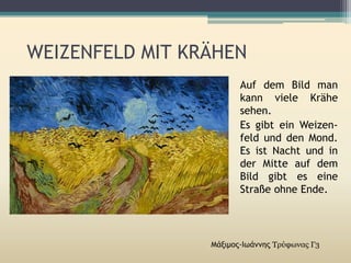 WEIZENFELD MIT KRÄHEN
Μάξιμος-Ιωάννης Τρύφωνας Γ3
Auf dem Bild man
kann viele Krähe
sehen.
Es gibt ein Weizen-
feld und den Mond.
Es ist Nacht und in
der Mitte auf dem
Bild gibt es eine
Straße ohne Ende.
 