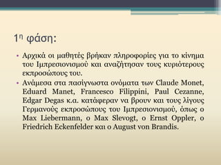 1η φάση:
• Αρχικά οι μαθητές βρήκαν πληροφορίες για το κίνημα
του Ιμπρεσιονισμού και αναζήτησαν τους κυριότερους
εκπροσώπους του.
• Ανάμεσα στα πασίγνωστα ονόματα των Claude Monet,
Eduard Manet, Francesco Filippini, Paul Cezanne,
Edgar Degas κ.α. κατάφεραν να βρουν και τους λίγους
Γερμανούς εκπροσώπους του Ιμπρεσιονισμού, όπως ο
Max Liebermann, ο Max Slevogt, o Ernst Oppler, ο
Friedrich Eckenfelder και ο August von Brandis.
 