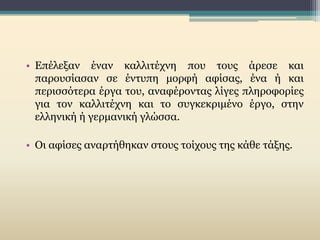 • Επέλεξαν έναν καλλιτέχνη που τους άρεσε και
παρουσίασαν σε έντυπη μορφή αφίσας, ένα ή και
περισσότερα έργα του, αναφέροντας λίγες πληροφορίες
για τον καλλιτέχνη και το συγκεκριμένο έργο, στην
ελληνική ή γερμανική γλώσσα.
• Οι αφίσες αναρτήθηκαν στους τοίχους της κάθε τάξης.
 
