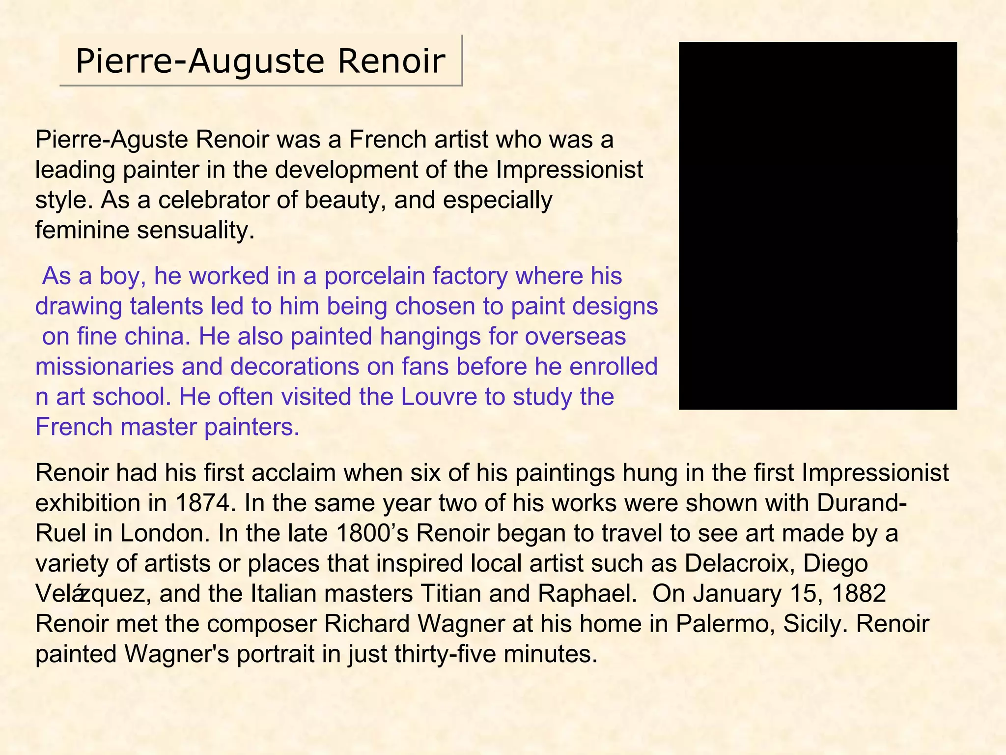 Pierre-Auguste Renoir Pierre-Aguste Renoir was a French artist who was a leading painter in the development of the Impressionist style. As a celebrator of beauty, and especially  feminine sensuality. As a boy, he worked in a porcelain factory where his drawing talents led to him being chosen to paint designs  on fine china. He also painted hangings for overseas  missionaries and decorations on fans before he enrolled  n art school. He often visited the Louvre to study the  French master painters. Renoir had his first acclaim when six of his paintings hung in the first Impressionist exhibition in 1874. In the same year two of his works were shown with Durand-Ruel in London. In the late 1800’s Renoir began to travel to see art made by a variety of artists or places that inspired local artist such as Delacroix, Diego Velázquez, and the Italian masters Titian and Raphael.  On January 15, 1882 Renoir met the composer Richard Wagner at his home in Palermo, Sicily. Renoir painted Wagner's portrait in just thirty-five minutes.  