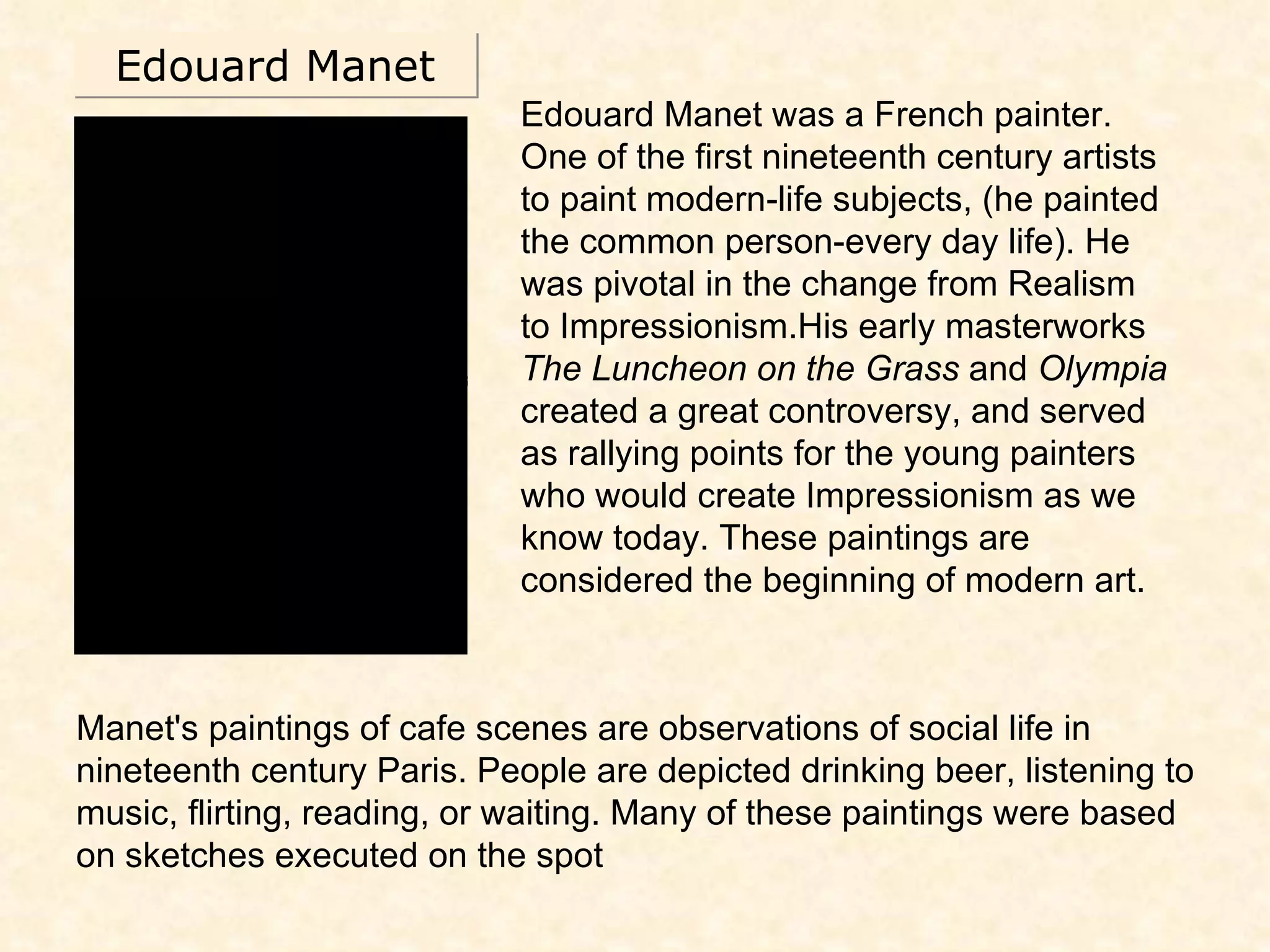 Edouard Manet Edouard Manet was a French painter. One of the first nineteenth century artists to paint modern-life subjects, (he painted the common person-every day life). He was pivotal in the change from Realism to Impressionism.His early masterworks  The Luncheon on the Grass  and  Olympia  created a great controversy, and served as rallying points for the young painters who would create Impressionism as we know today. These paintings are considered the beginning of modern art. Manet's paintings of cafe scenes are observations of social life in nineteenth century Paris. People are depicted drinking beer, listening to music, flirting, reading, or waiting. Many of these paintings were based on sketches executed on the spot 