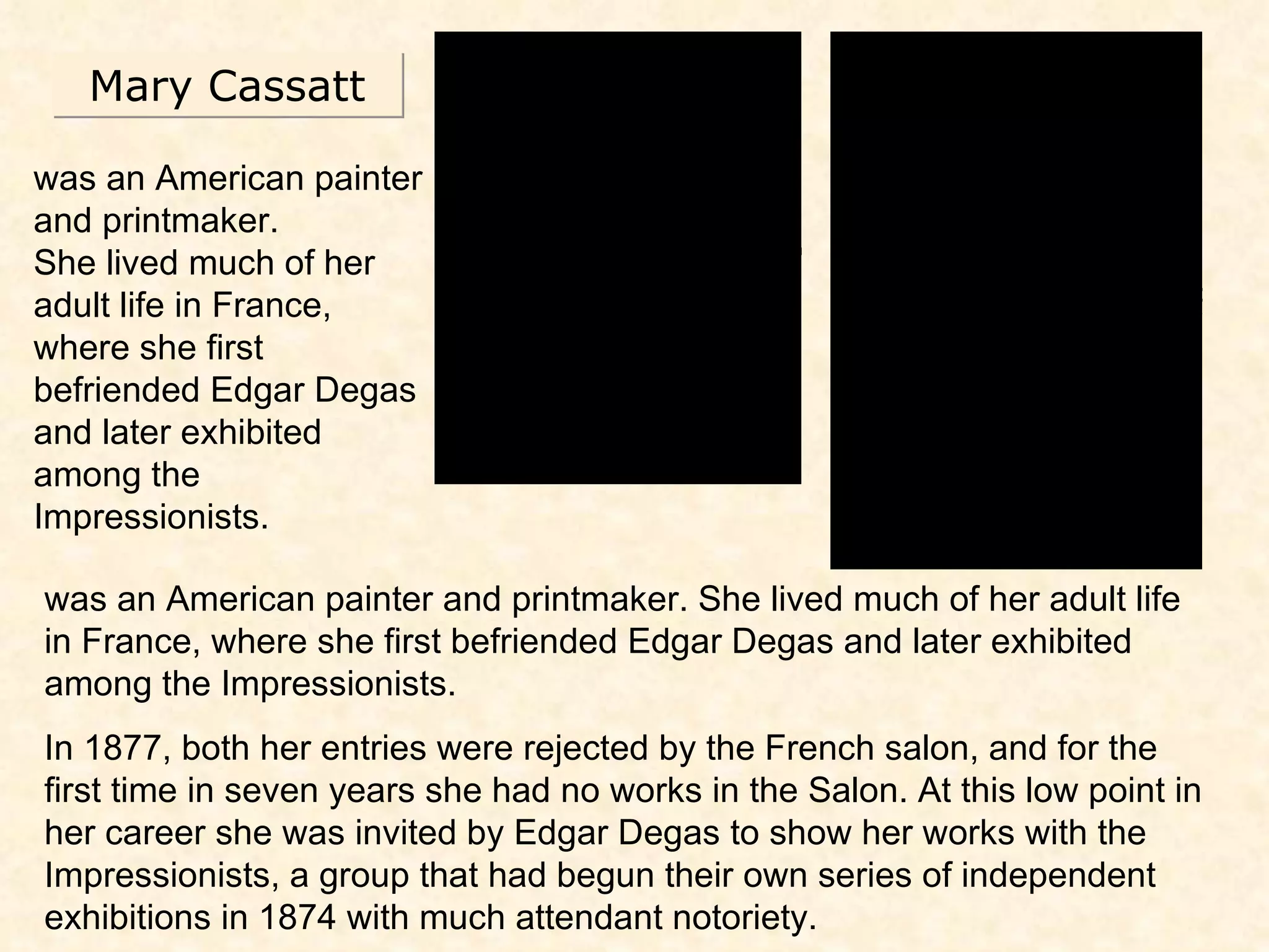 Mary Cassatt was an American painter and printmaker.  She lived much of her adult life in France, where she first befriended Edgar Degas and later exhibited among the Impressionists. was an American painter and printmaker. She lived much of her adult life in France, where she first befriended Edgar Degas and later exhibited among the Impressionists. In 1877, both her entries were rejected by the French salon, and for the first time in seven years she had no works in the Salon. At this low point in her career she was invited by Edgar Degas to show her works with the Impressionists, a group that had begun their own series of independent exhibitions in 1874 with much attendant notoriety. 