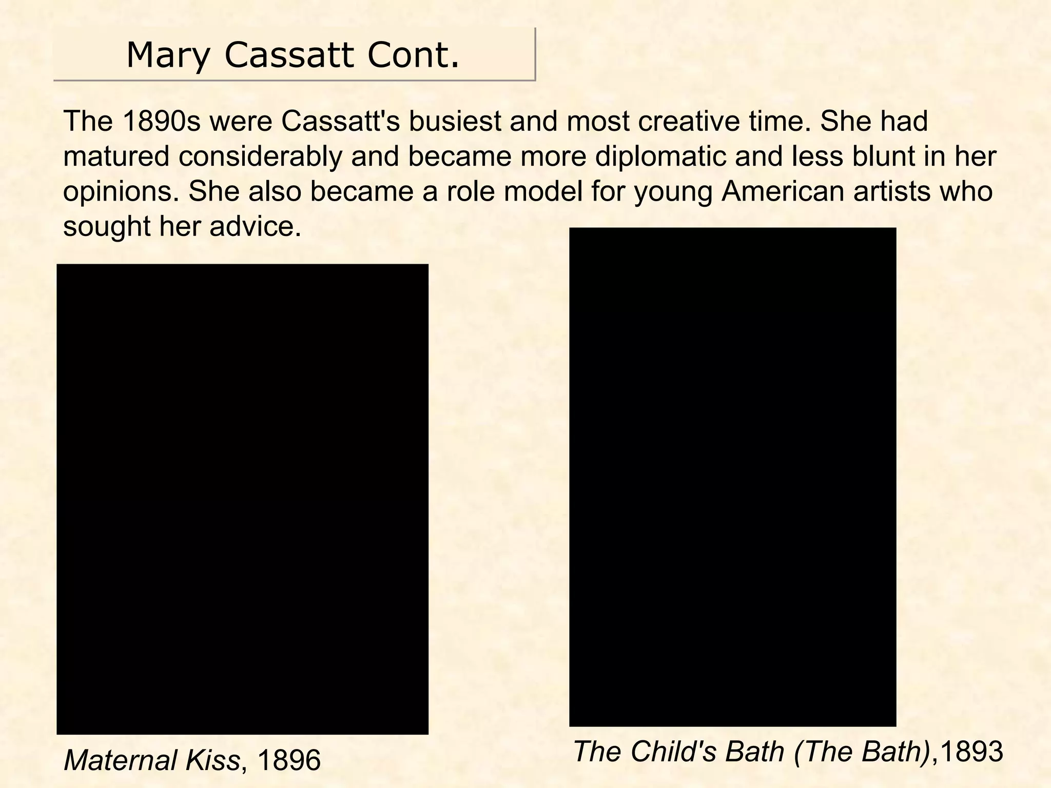 Mary Cassatt Cont. The 1890s were Cassatt's busiest and most creative time. She had matured considerably and became more diplomatic and less blunt in her opinions. She also became a role model for young American artists who sought her advice. Maternal Kiss , 1896 The Child's Bath (The Bath) ,1893 