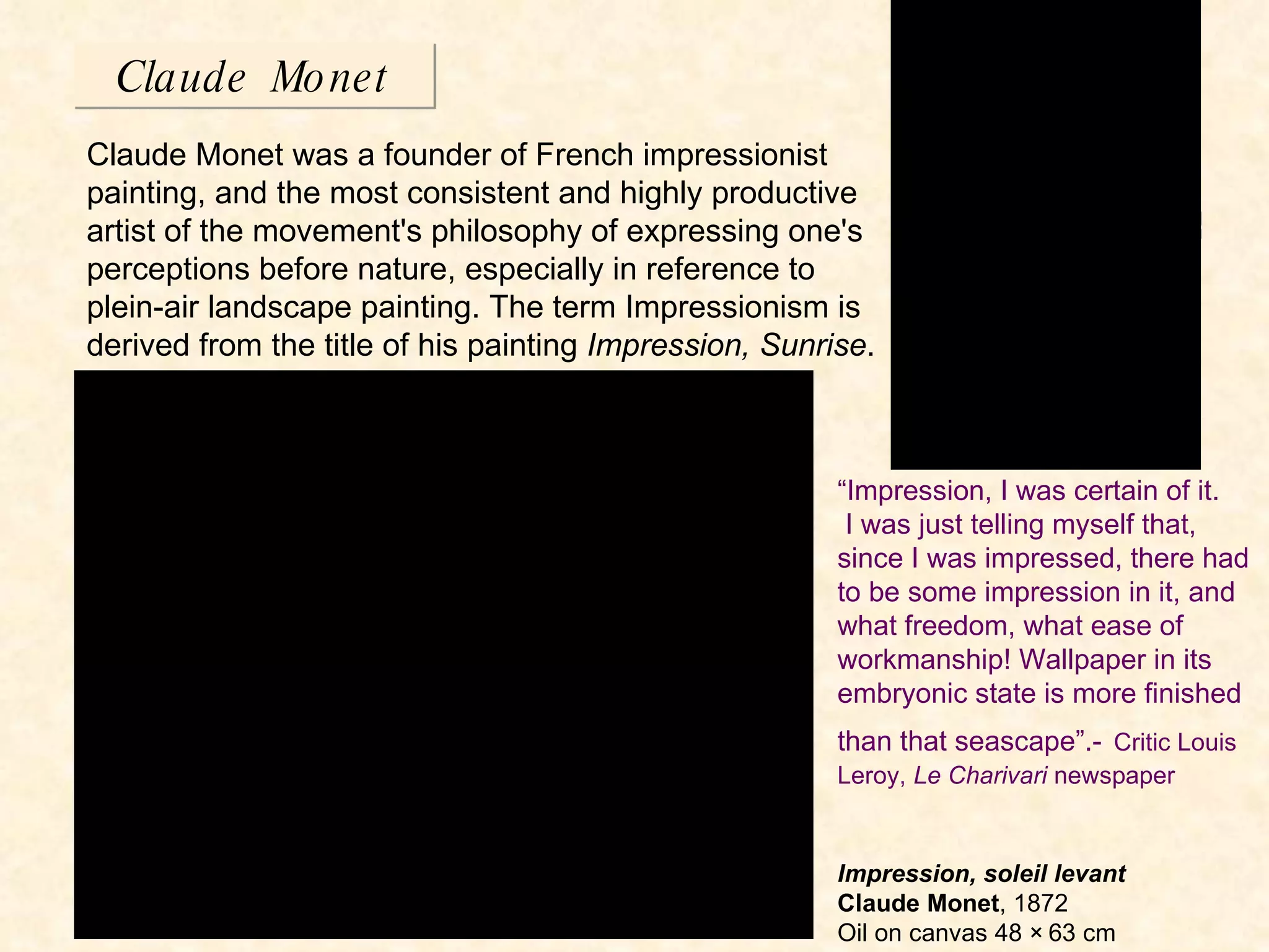 Claude Monet Claude Monet was a founder of French impressionist painting, and the most consistent and highly productive artist of the movement's philosophy of expressing one's perceptions before nature, especially in reference to plein-air landscape painting. The term Impressionism is derived from the title of his painting  Impression, Sunrise . Impression, soleil levant Claude Monet , 1872 Oil on canvas 48 × 63 cm “ Impression, I was certain of it.  I was just telling myself that, since I was impressed, there had to be some impression in it, and what freedom, what ease of workmanship! Wallpaper in its embryonic state is more finished than that seascape”.-   Critic Louis Leroy,  Le Charivari  newspaper 