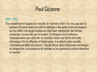 Paul Cézanne   1839  -  1906   D'un tempérament fougueux et irascible, le « solitaire d'Aix » n'a vécu que pour la peinture. Cézanne mettra à profit la technique « des petits traits de pinceau » qu'il va mêler à de larges touches en relief pour représenter des formes compactes, structurées par la lumière. Il s'éloignera de la technique impressionniste pour chercher au fond des choses leur forme éternelle, intrinsèque. Par la réflexion et l'observation, il va obtenir cette nouvelle « harmonie parallèle à la nature ». Ses dernières toiles contiennent une largeur de composition, une puissance de synthèse et une gamme de couleurs étendues en touches  