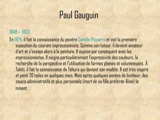 Paul Gauguin   1848  -  1903   En  1874 , il fait la connaissance du peintre  Camille   Pissarro  et voit la première exposition du courant impressionniste. Comme son tuteur, il devient amateur d'art et s'essaye alors à la peinture. Il expose par conséquent avec les impressionnistes .  Il soigne particulièrement l'expressivité des couleurs, la recherche de la perspective et l'utilisation de formes pleines et volumineuses.   À Tahiti, il fait la connaissance de Téhura qui devient son modèle. Il est très inspiré et peint 70 toiles en quelques mois. Mais après quelques années de bonheur, des soucis administratifs et plus personnels (mort de sa fille préférée Aline) le minent .   