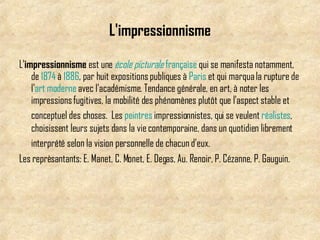 L'impressionnisme L' impressionnisme  est une  école   picturale   française  qui se manifesta notamment, de  1874  à  1886 , par huit expositions publiques à  Paris  et qui marqua la rupture de l' art   moderne  avec l'académisme. Tendance générale, en art, à noter les impressions fugitives, la mobilité des phénomènes plutôt que l'aspect stable et conceptuel des choses.   Les  peintres  impressionnistes, qui se veulent  réalistes , choisissent leurs sujets dans la vie contemporaine, dans un quotidien librement interprété selon la vision personnelle de chacun d'eux.   Les reprèsantants: E. Manet, C. Monet, E. Degas, Au. Renoir, P. Cézanne, P. Gauguin. 
