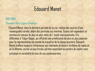 Edouard Manet 1832 - 1883   Chevalier   de   la   Légion   d'honneur Édouard Manet, dans la dernière période de sa vie, réalisa des œuvres d’une remarquable variété, allant des portraits aux marines. Toutes ont cependant en commun la marque de plus en plus nette de  l`ecole impressioniste . À la différence  d`Edgar Degas , qui affichait une prédilection de plus en plus poussée pour la représentation du monde du  travail  et de la  classe ouvriere , Édouard Manet préféra toujours s’intéresser aux moments de  loisirs  : le thème du repos et de la détente, certes un peu frivole, permet cependant au peintre de capter avec précision et sensibilité le vécu de ses contemporains.   