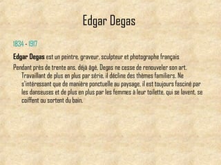 Edgar Degas   1834   -   1917   Edgar Degas  est un peintre, graveur, sculpteur et photographe français   Pendant près de trente ans, déjà âgé, Degas ne cesse de renouveler son art. Travaillant de plus en plus par série, il décline des thèmes familiers. Ne s'intéressant que de manière ponctuelle au paysage, il est toujours fasciné par les danseuses et de plus en plus par les femmes à leur toilette, qui se lavent, se coiffent ou sortent du bain.  