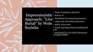Impressionistic
Approach: ''Live
Burial‘’ by Wole
Soyinka
• Name: Panchasara Jignesh k.
• Roll no: 8
• Enrollment No:3069206420200013
• Paper 206: The African Literature
• Batch: 2020-2022
• Email: jigneshpanchasara5758@gmail.
com
• Submitted To: S.B. Gardi Department
of English MKBU
 