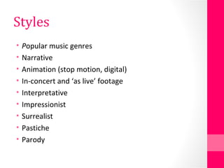 Styles
• Popular music genres
• Narrative
• Animation (stop motion, digital)
• In-concert and ‘as live’ footage
• Interpretative
• Impressionist
• Surrealist
• Pastiche
• Parody
 