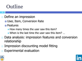 Outline
10
 Define an impression
 User, Item, Conversion Rate
 Features
 How many times the user saw this item?
 When is the last time the user saw this item? …
 Data analysis: impression features and conversion
relationship
 Impression discounting model fitting
 Experimental evaluation
 