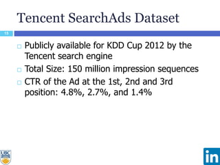 Tencent SearchAds Dataset
15
 Publicly available for KDD Cup 2012 by the
Tencent search engine
 Total Size: 150 million impression sequences
 CTR of the Ad at the 1st, 2nd and 3rd
position: 4.8%, 2.7%, and 1.4%
 