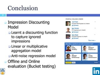 Conclusion
31
 Impression Discounting
Model
 Learnt a discounting function
to capture ignored
impressions
 Linear or multiplicative
aggregation model
 Anti-noise regression model
 Offline and Online
evaluation (Bucket testing)
 