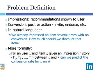 Problem Definition
 Impressions: recommendations shown to user
 Conversion: positive action - invite, endorse, etc.
 In natural language:
 We already impressed an item several times with no
conversion. How much should we discount that
item?
 More formally:
 For an user u and item i, given an impression history
(T1, T2 , …, Tn) between u and i, can we predict the
conversion rate for u on i?
 