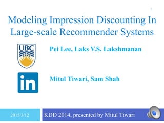 Modeling Impression Discounting In
Large-scale Recommender Systems
KDD 2014, presented by Mitul Tiwari
1
Pei Lee, Laks V.S. Lakshmanan
University of British Columbia
Vancouver, BC, Canada
Mitul Tiwari, Sam Shah
LinkedIn
Mountain View, CA, USA
2015/3/12
 