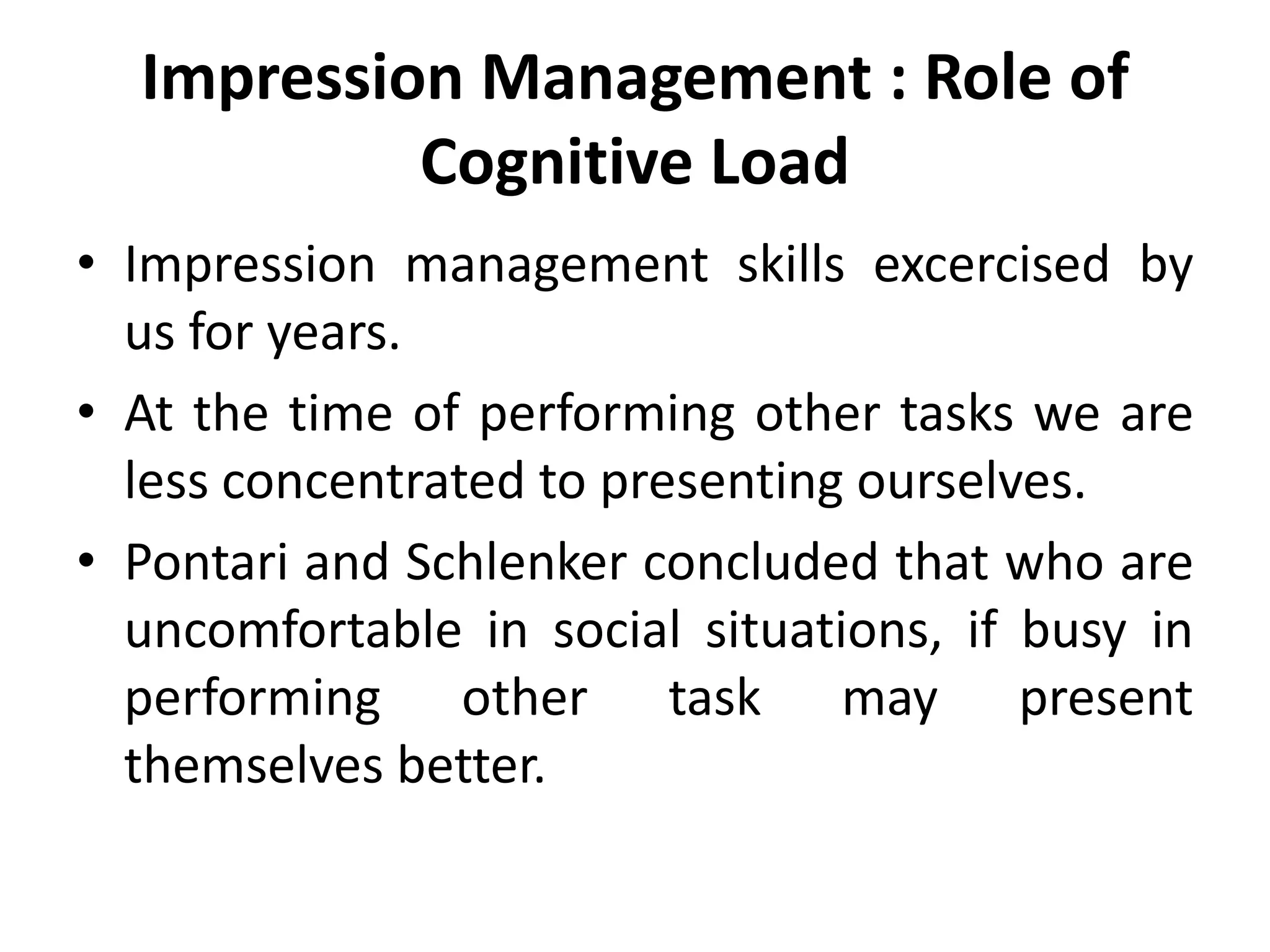 Impression Management : Role of
Cognitive Load
• Impression management skills excercised by
us for years.
• At the time of performing other tasks we are
less concentrated to presenting ourselves.
• Pontari and Schlenker concluded that who are
uncomfortable in social situations, if busy in
performing other task may present
themselves better.
 