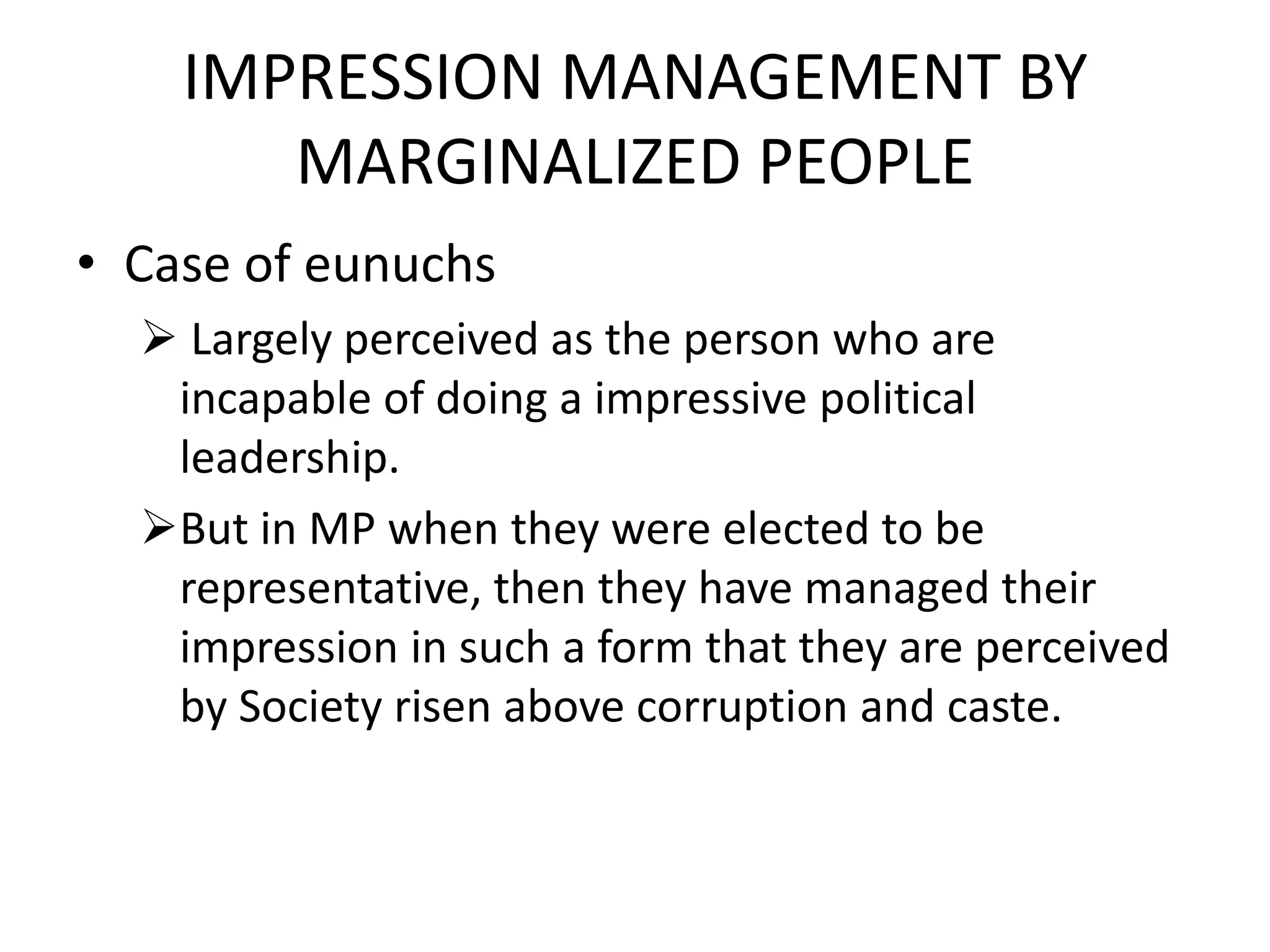 IMPRESSION MANAGEMENT BY
MARGINALIZED PEOPLE
• Case of eunuchs
 Largely perceived as the person who are
incapable of doing a impressive political
leadership.
But in MP when they were elected to be
representative, then they have managed their
impression in such a form that they are perceived
by Society risen above corruption and caste.
 
