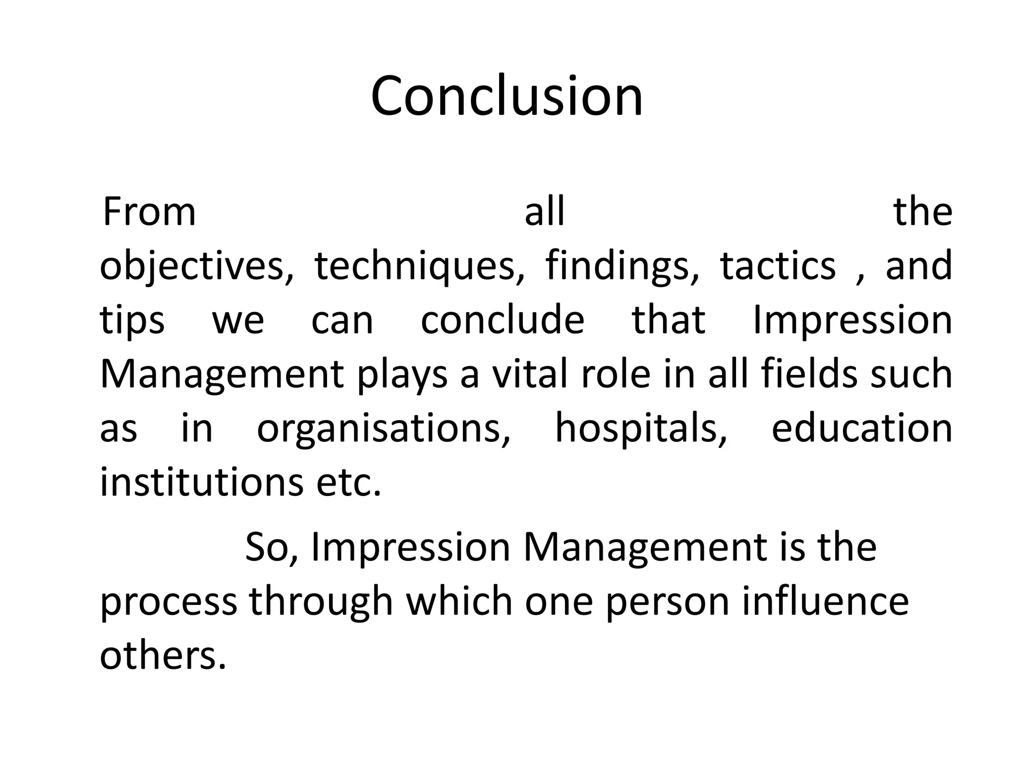 Conclusion
From all the
objectives, techniques, findings, tactics , and
tips we can conclude that Impression
Management plays a vital role in all fields such
as in organisations, hospitals, education
institutions etc.
So, Impression Management is the
process through which one person influence
others.
 