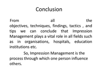 Conclusion
From all the
objectives, techniques, findings, tactics , and
tips we can conclude that Impression
Management plays a vital role in all fields such
as in organisations, hospitals, education
institutions etc.
So, Impression Management is the
process through which one person influence
others.
 