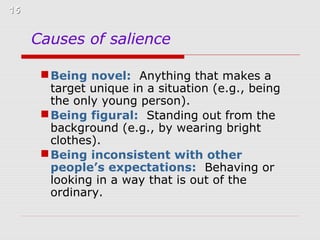 15

Causes of salience
 Being novel: Anything that makes a
target unique in a situation (e.g., being
the only young person).
 Being figural: Standing out from the
background (e.g., by wearing bright
clothes).
 Being inconsistent with other
people’s expectations: Behaving or
looking in a way that is out of the
ordinary.

 