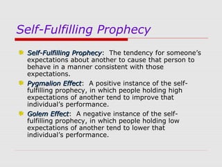 Self-Fulfilling Prophecy
Self-Fulfilling Prophecy: The tendency for someone’s
Prophecy
expectations about another to cause that person to
behave in a manner consistent with those
expectations.
Pygmalion Effect: A positive instance of the selfEffect
fulfilling prophecy, in which people holding high
expectations of another tend to improve that
individual’s performance.
Golem Effect: A negative instance of the selfEffect
fulfilling prophecy, in which people holding low
expectations of another tend to lower that
individual’s performance.

 
