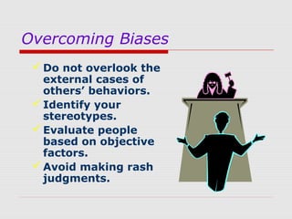 Overcoming Biases
 Do not overlook the
external cases of
others’ behaviors.
 Identify your
stereotypes.
 Evaluate people
based on objective
factors.
 Avoid making rash
judgments.

 