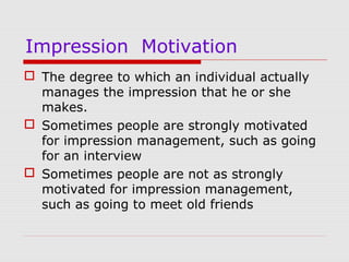 Impression Motivation
 The degree to which an individual actually
manages the impression that he or she
makes.
 Sometimes people are strongly motivated
for impression management, such as going
for an interview
 Sometimes people are not as strongly
motivated for impression management,
such as going to meet old friends

 