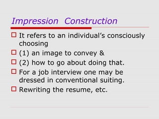 Impression Construction
 It refers to an individual’s consciously
choosing
 (1) an image to convey &
 (2) how to go about doing that.
 For a job interview one may be
dressed in conventional suiting.
 Rewriting the resume, etc.

 