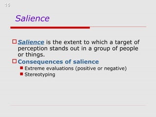 15

Salience
 Salience is the extent to which a target of
perception stands out in a group of people
or things.
 Consequences of salience
 Extreme evaluations (positive or negative)
 Stereotyping

 