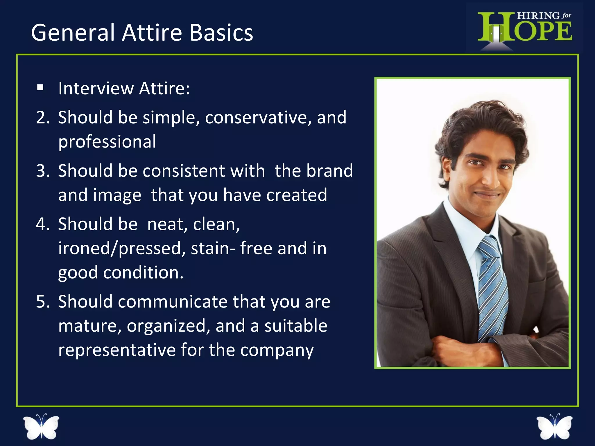 General Attire Basics  Interview Attire: Should be simple, conservative, and professional  Should be consistent with  the brand and image  that you have created  Should be  neat, clean, ironed/pressed, stain- free and in good condition.  Should communicate that you are mature, organized, and a suitable representative for the company 