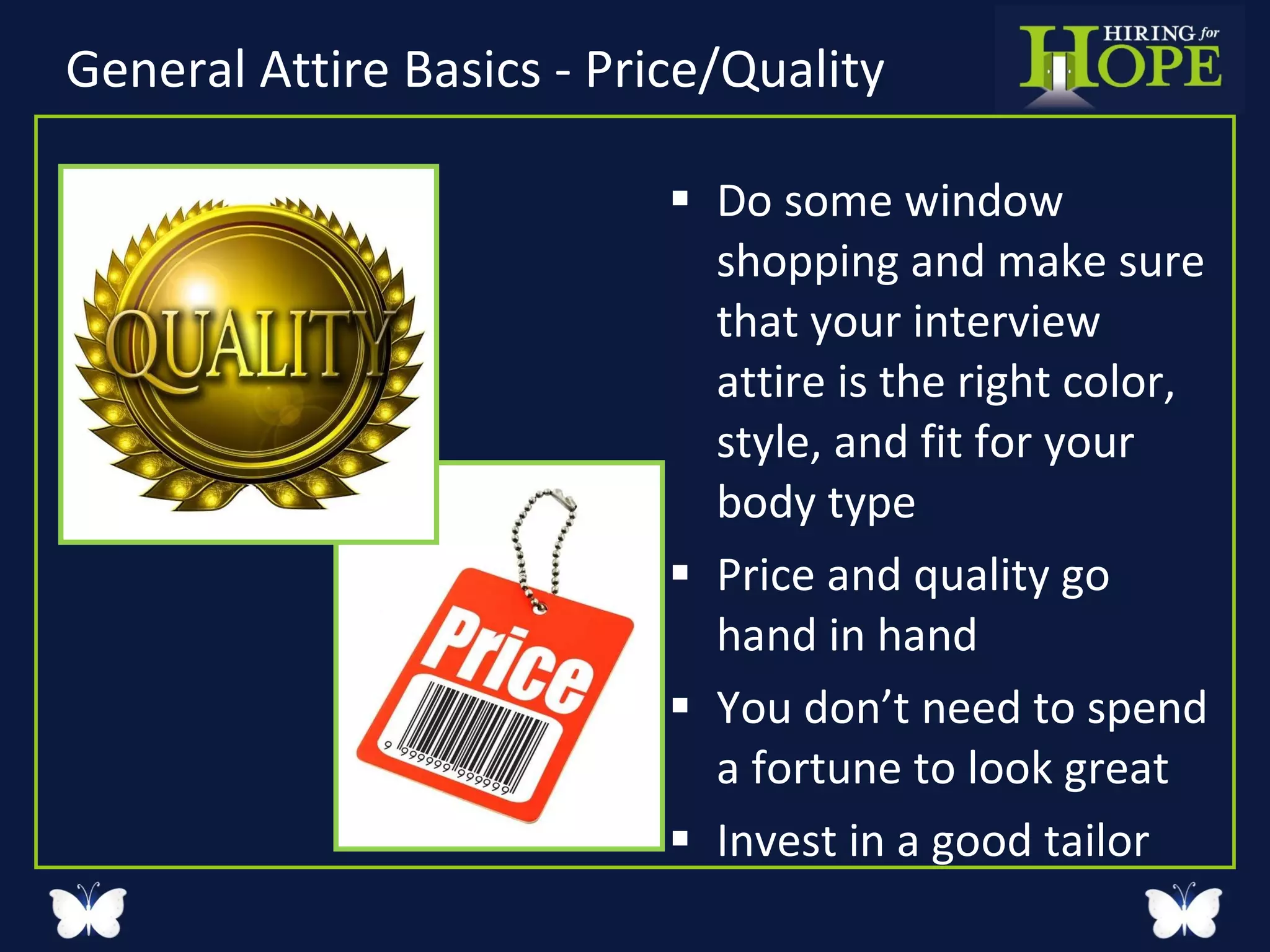 General Attire Basics - Price/Quality Do some window shopping and make sure that your interview attire is the right color, style, and fit for your body type Price and quality go hand in hand You don’t need to spend a fortune to look great Invest in a good tailor 