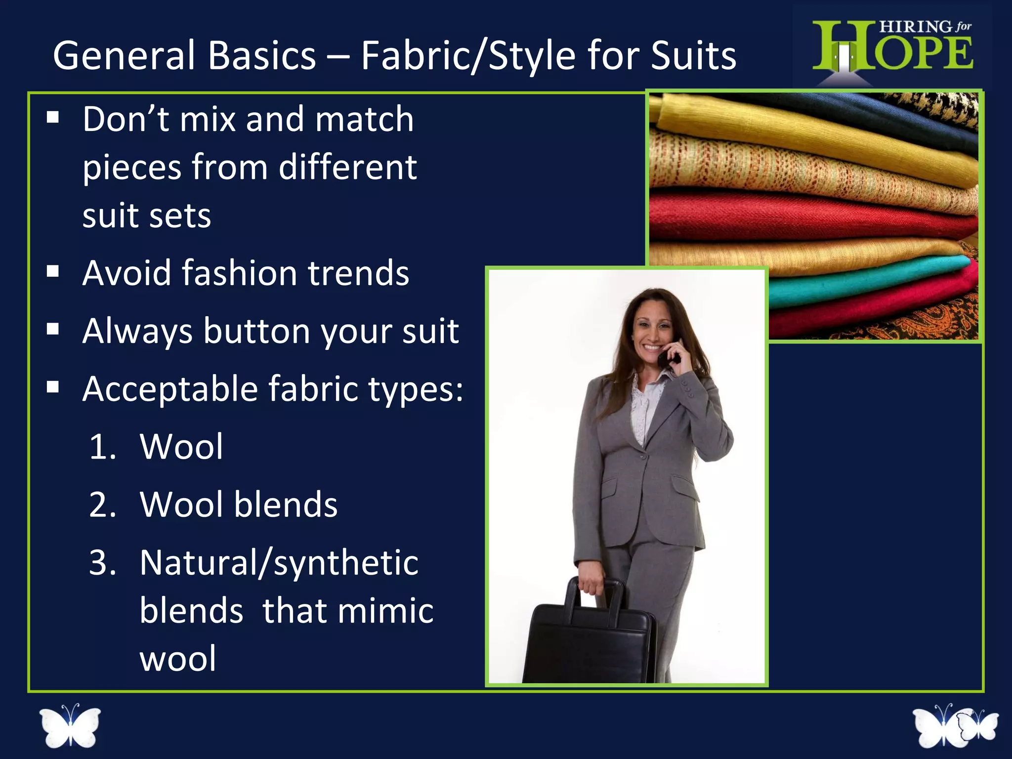 General Basics – Fabric/Style for Suits Don’t mix and match pieces from different  suit sets Avoid fashion trends Always button your suit  Acceptable fabric types: Wool Wool blends Natural/synthetic blends  that mimic wool 