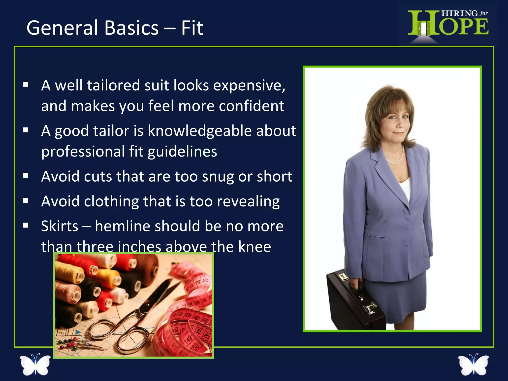 General Basics – Fit A well tailored suit looks expensive,  and makes you feel more confident A good tailor is knowledgeable about  professional fit guidelines  Avoid cuts that are too snug or short  Avoid clothing that is too revealing Skirts – hemline should be no more than three inches above the knee 