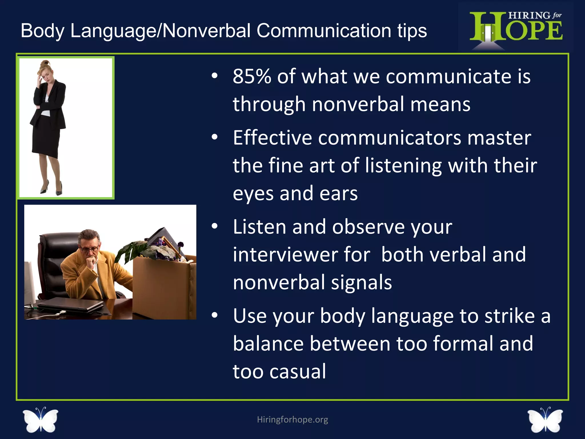 85% of what we communicate is through nonverbal means Effective communicators master the fine art of listening with their eyes and ears Listen and observe your interviewer for  both verbal and nonverbal signals Use your body language to strike a balance between too formal and too casual Hiringforhope.org Body Language/Nonverbal Communication tips  