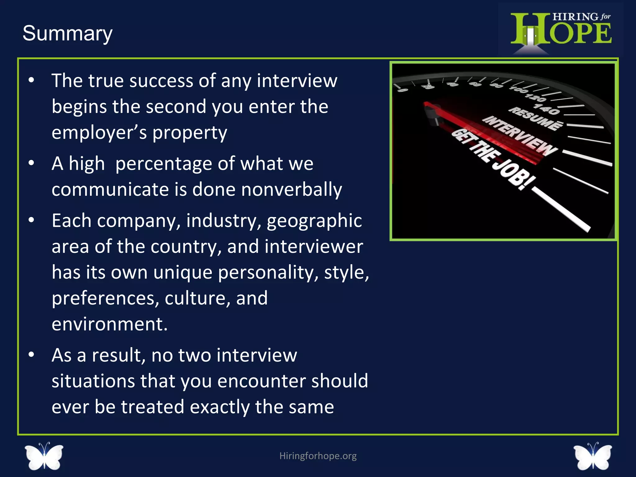 The true success of any interview begins the second you enter the employer’s property  A high  percentage of what we communicate is done nonverbally Each company, industry, geographic area of the country, and interviewer has its own unique personality, style, preferences, culture, and environment.  As a result, no two interview situations that you encounter should ever be treated exactly the same  Hiringforhope.org Summary  